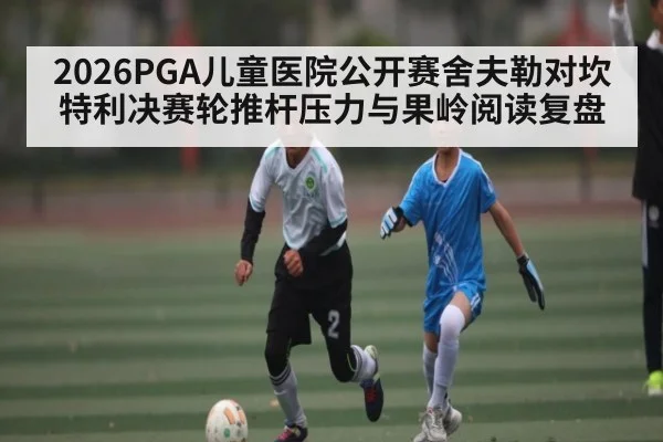 2026PGA儿童医院公开赛舍夫勒对坎特利决赛轮推杆压力与果岭阅读复盘